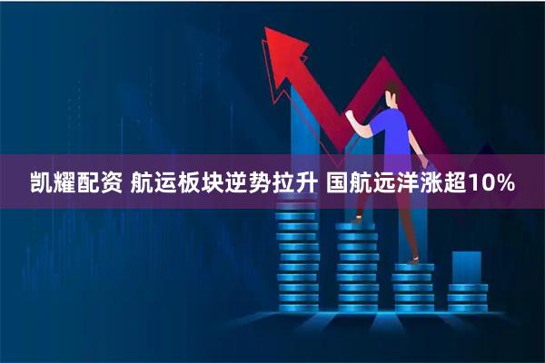 凯耀配资 航运板块逆势拉升 国航远洋涨超10%