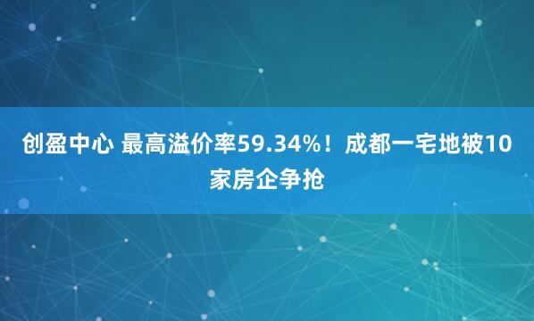 创盈中心 最高溢价率59.34%！成都一宅地被10家房企争抢