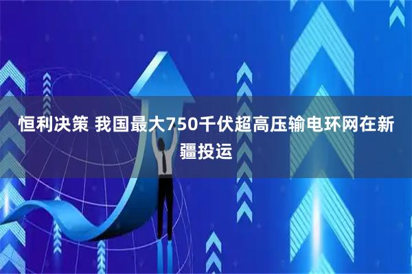 恒利决策 我国最大750千伏超高压输电环网在新疆投运