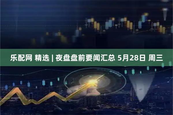 乐配网 精选 | 夜盘盘前要闻汇总 5月28日 周三