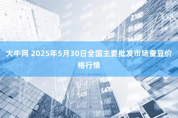 大牛网 2025年5月30日全国主要批发市场蚕豆价格行情