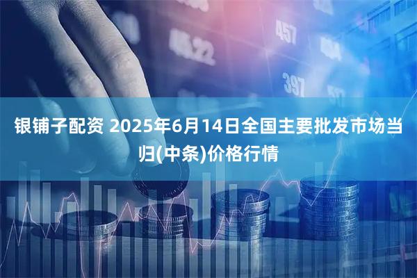 银铺子配资 2025年6月14日全国主要批发市场当归(中条)价格行情