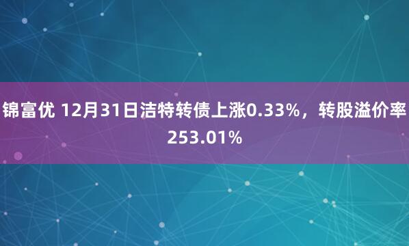 锦富优 12月31日洁特转债上涨0.33%，转股溢价率253.01%