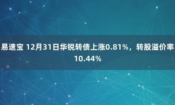 易速宝 12月31日华锐转债上涨0.81%，转股溢价率10.44%