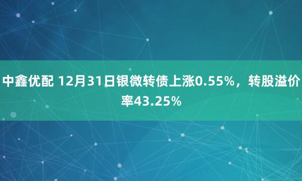 中鑫优配 12月31日银微转债上涨0.55%，转股溢价率43.25%