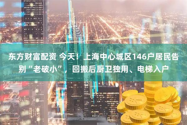 东方财富配资 今天！上海中心城区146户居民告别“老破小”，回搬后厨卫独用、电梯入户