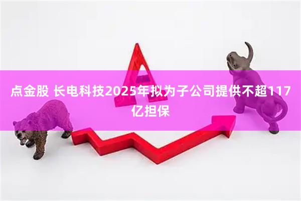 点金股 长电科技2025年拟为子公司提供不超117亿担保