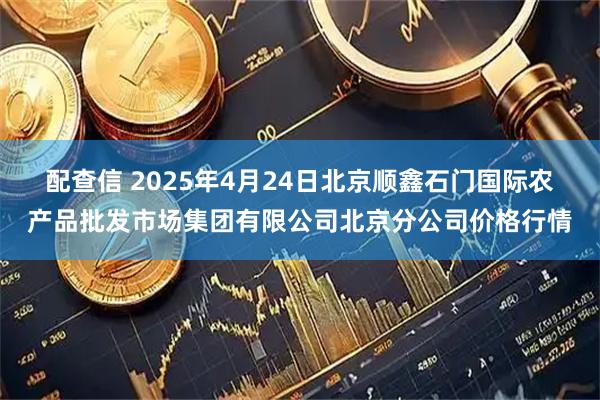 配查信 2025年4月24日北京顺鑫石门国际农产品批发市场集团有限公司北京分公司价格行情