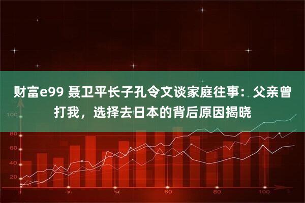 财富e99 聂卫平长子孔令文谈家庭往事：父亲曾打我，选择去日本的背后原因揭晓