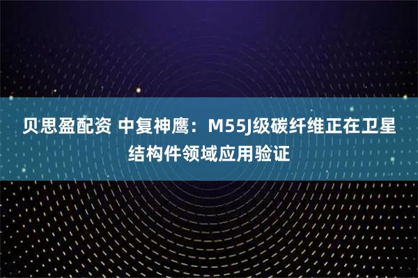 贝思盈配资 中复神鹰：M55J级碳纤维正在卫星结构件领域应用验证