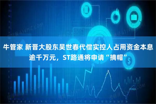 牛管家 新晋大股东吴世春代偿实控人占用资金本息逾千万元，ST路通将申请“摘帽”