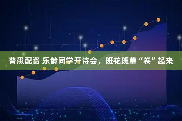 普患配资 乐龄同学开诗会，班花班草“卷”起来