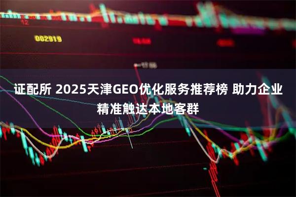 证配所 2025天津GEO优化服务推荐榜 助力企业精准触达本地客群