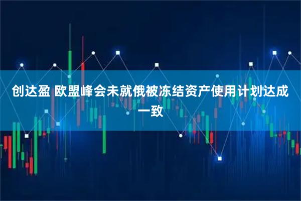 创达盈 欧盟峰会未就俄被冻结资产使用计划达成一致
