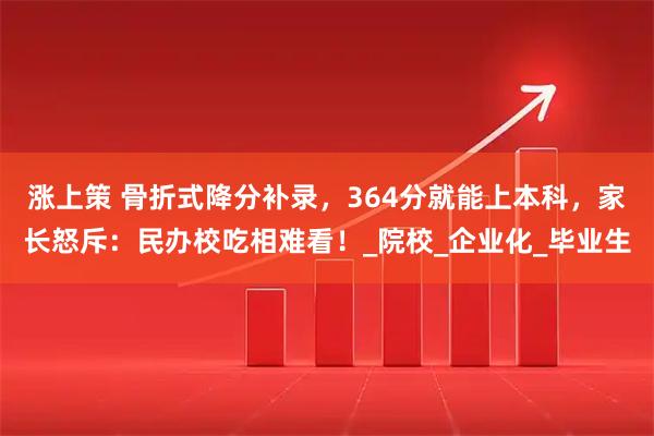 涨上策 骨折式降分补录，364分就能上本科，家长怒斥：民办校吃相难看！_院校_企业化_毕业生