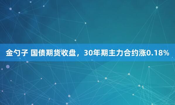 金勺子 国债期货收盘，30年期主力合约涨0.18%