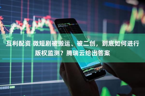 互利配资 微短剧被搬运、被二创，到底如何进行版权监测？腾瑞云给出答案